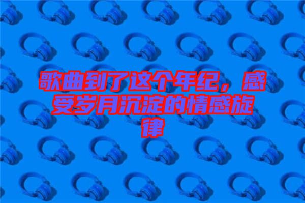 歌曲到了這個年紀，感受歲月沉淀的情感旋律