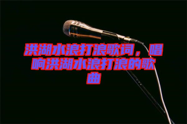 洪湖水浪打浪歌詞，唱響洪湖水浪打浪的歌曲