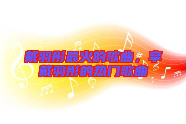 戴羽彤最火的歌曲，享戴羽彤的熱門歌曲
