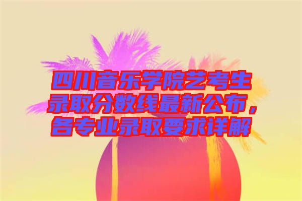 四川音樂學(xué)院藝考生錄取分?jǐn)?shù)線最新公布，各專業(yè)錄取要求詳解