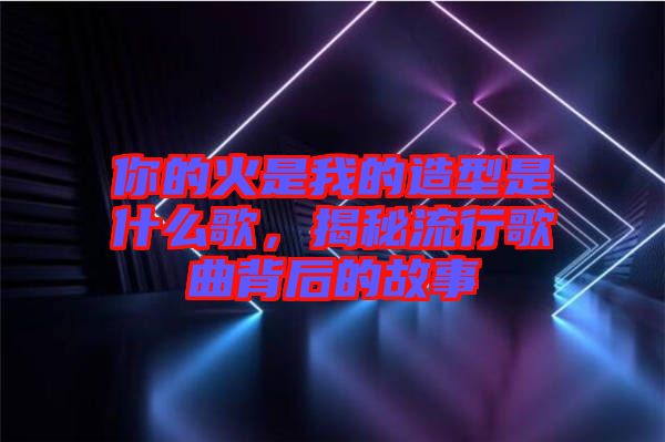 你的火是我的造型是什么歌，揭秘流行歌曲背后的故事