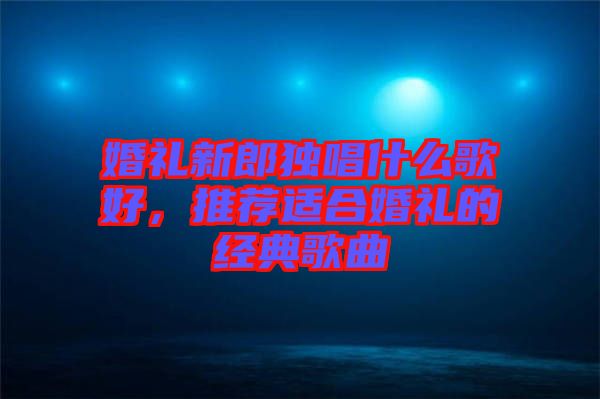 婚禮新郎獨(dú)唱什么歌好，推薦適合婚禮的經(jīng)典歌曲