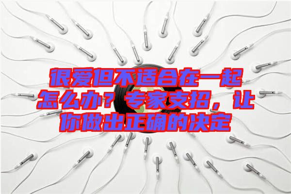 很愛但不適合在一起怎么辦？專家支招，讓你做出正確的決定