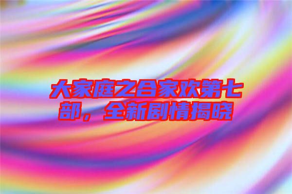 大家庭之合家歡第七部，全新劇情揭曉