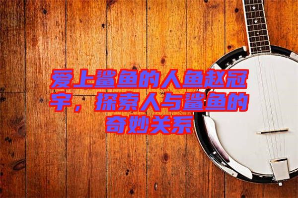 愛上鯊魚的人魚趙冠宇，探索人與鯊魚的奇妙關(guān)系