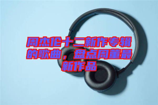 周杰倫十二新作專輯的歌曲，盤點(diǎn)周董最新作品