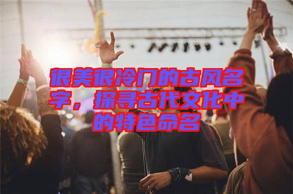 很美很冷門(mén)的古風(fēng)名字，探尋古代文化中的特色命名