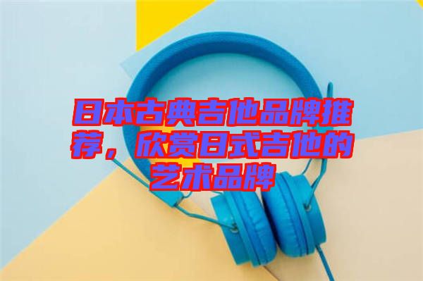 日本古典吉他品牌推薦，欣賞日式吉他的藝術(shù)品牌