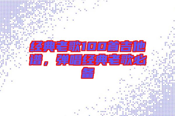 經(jīng)典老歌100首吉他譜，彈唱經(jīng)典老歌必備