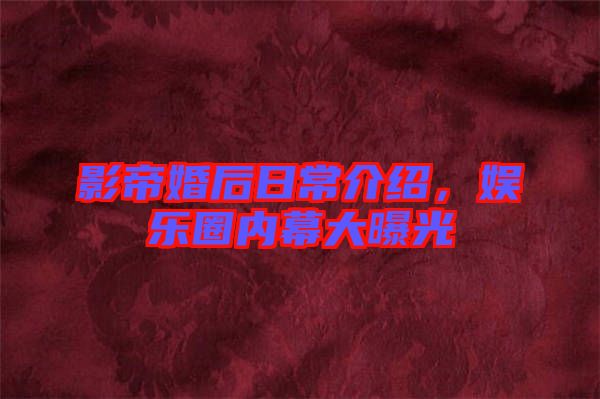 影帝婚后日常介紹，娛樂(lè)圈內(nèi)幕大曝光