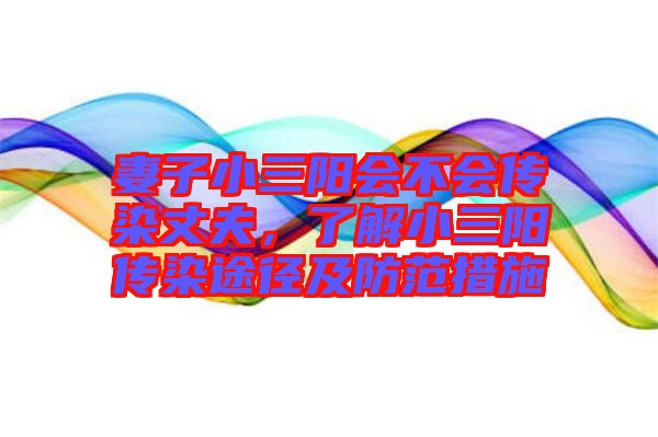 妻子小三陽(yáng)會(huì)不會(huì)傳染丈夫，了解小三陽(yáng)傳染途徑及防范措施