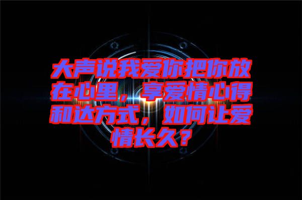 大聲說我愛你把你放在心里，享愛情心得和達(dá)方式，如何讓愛情長久？