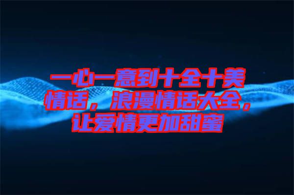 一心一意到十全十美情話，浪漫情話大全，讓愛情更加甜蜜