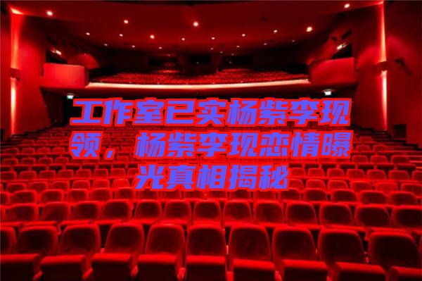 工作室已實楊紫李現領，楊紫李現戀情曝光真相揭秘