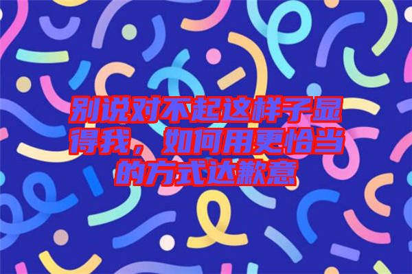 別說(shuō)對(duì)不起這樣子顯得我，如何用更恰當(dāng)?shù)姆绞竭_(dá)歉意