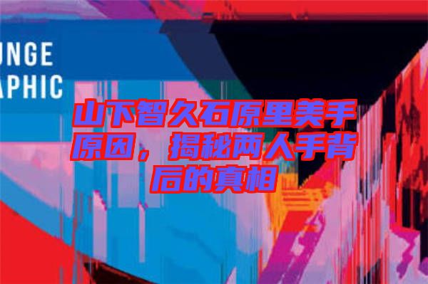 山下智久石原里美手原因，揭秘兩人手背后的真相