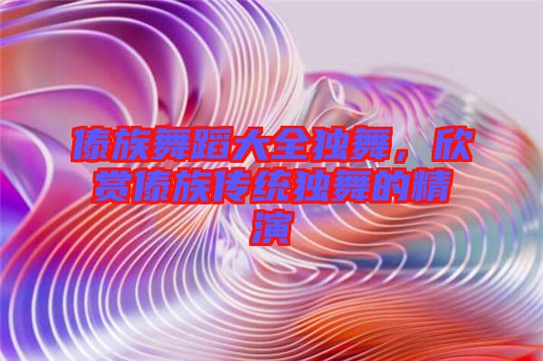 傣族舞蹈大全獨舞，欣賞傣族傳統(tǒng)獨舞的精演