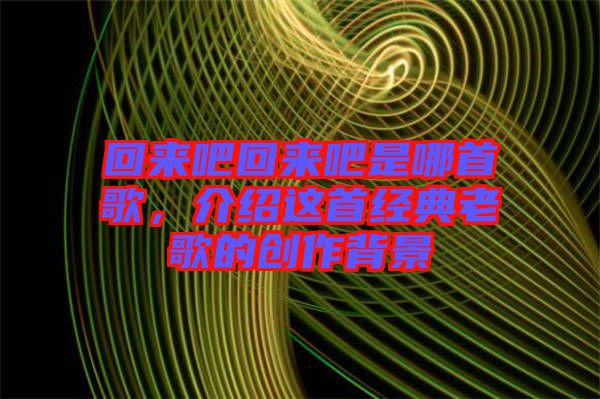 回來吧回來吧是哪首歌，介紹這首經典老歌的創(chuàng)作背景