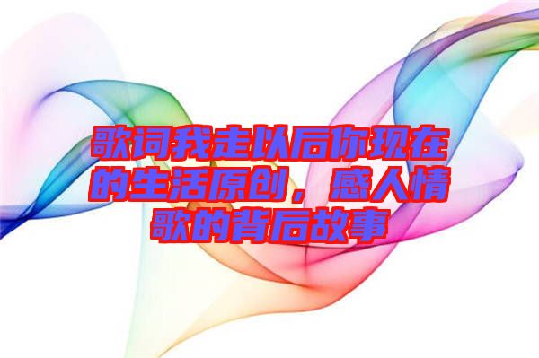 歌詞我走以后你現(xiàn)在的生活原創(chuàng)，感人情歌的背后故事