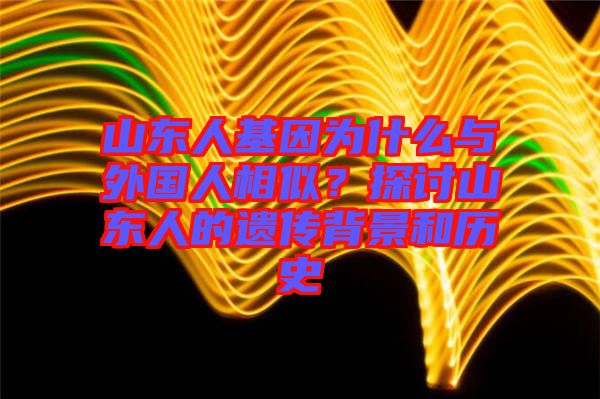 山東人基因?yàn)槭裁磁c外國(guó)人相似？探討山東人的遺傳背景和歷史