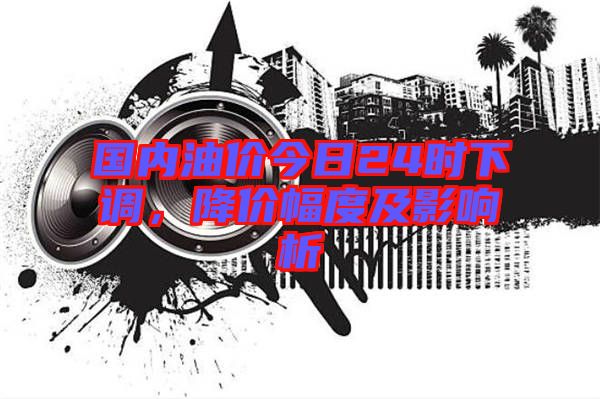 國內(nèi)油價(jià)今日24時(shí)下調(diào)，降價(jià)幅度及影響析