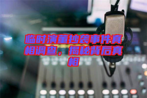 臨時(shí)演董抄襲事件真相調(diào)查，揭秘背后真相