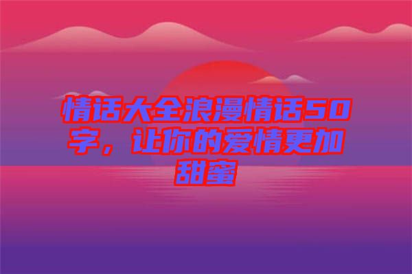 情話大全浪漫情話50字，讓你的愛情更加甜蜜