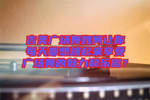 吉美廣場(chǎng)舞如何讓你每天都想跳起來享受廣場(chǎng)舞的魅力和樂趣？