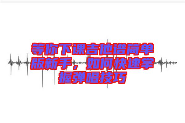 等你下課吉他譜簡(jiǎn)單版新手，如何快速掌握彈唱技巧