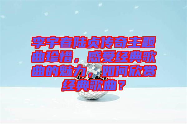 李宇春陸貞傳奇主題曲珍惜，感受經(jīng)典歌曲的魅力，如何欣賞經(jīng)典歌曲？