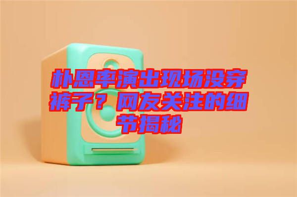 樸恩率演出現(xiàn)場(chǎng)沒穿褲子？網(wǎng)友關(guān)注的細(xì)節(jié)揭秘