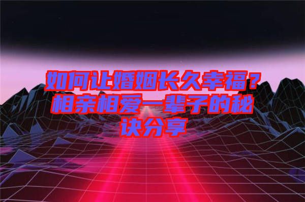如何讓婚姻長久幸福？相親相愛一輩子的秘訣分享