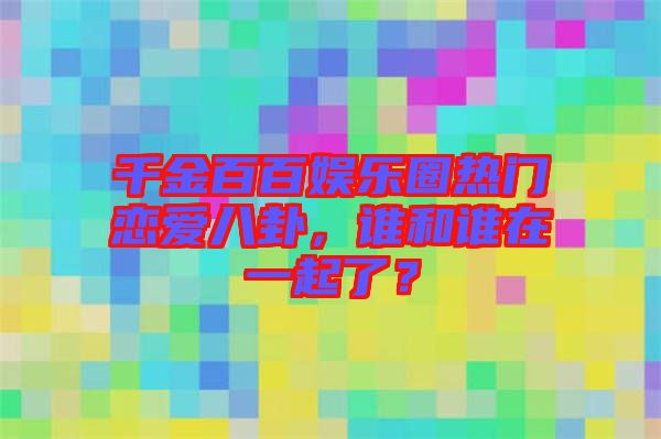 千金百百娛樂圈熱門戀愛八卦，誰和誰在一起了？