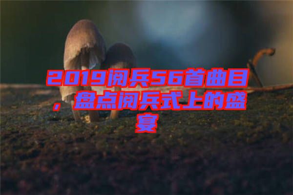 2019閱兵56首曲目，盤點閱兵式上的盛宴