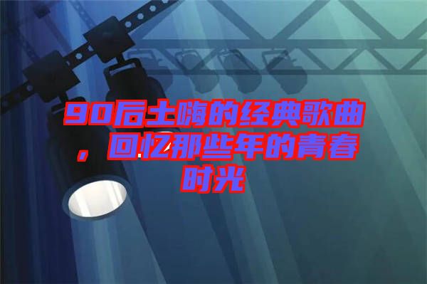 90后土嗨的經(jīng)典歌曲，回憶那些年的青春時(shí)光