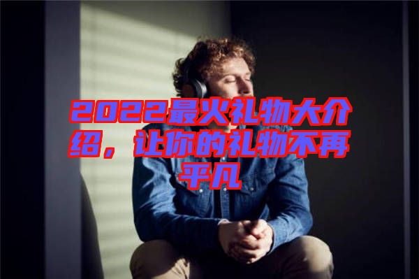 2022最火禮物大介紹，讓你的禮物不再平凡