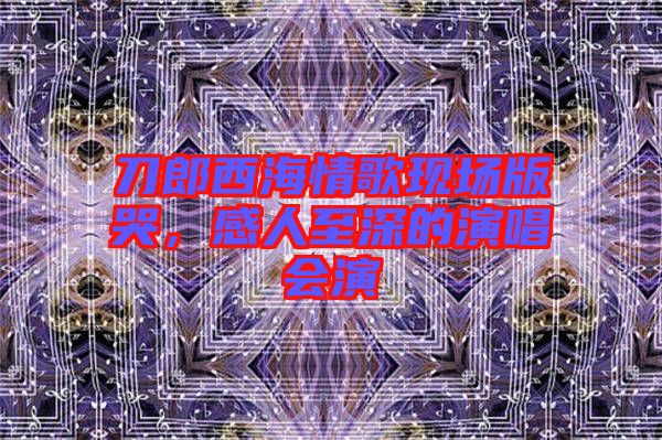 刀郎西海情歌現(xiàn)場(chǎng)版哭，感人至深的演唱會(huì)演