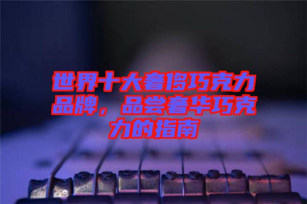 世界十大奢侈巧克力品牌，品嘗奢華巧克力的指南