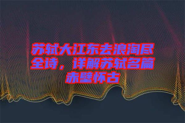 蘇軾大江東去浪淘盡全詩(shī)，詳解蘇軾名篇赤壁懷古