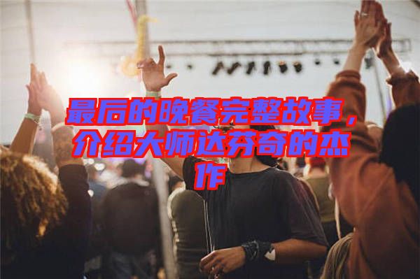 最后的晚餐完整故事，介紹大師達芬奇的杰作
