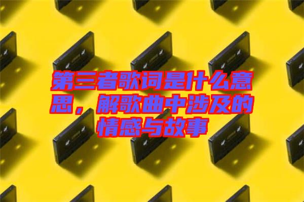 第三者歌詞是什么意思，解歌曲中涉及的情感與故事
