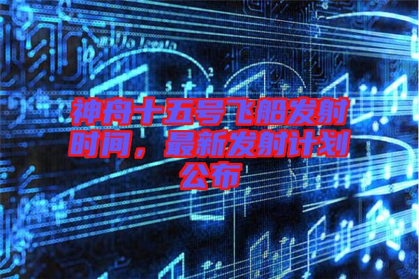 神舟十五號飛船發(fā)射時間，最新發(fā)射計劃公布