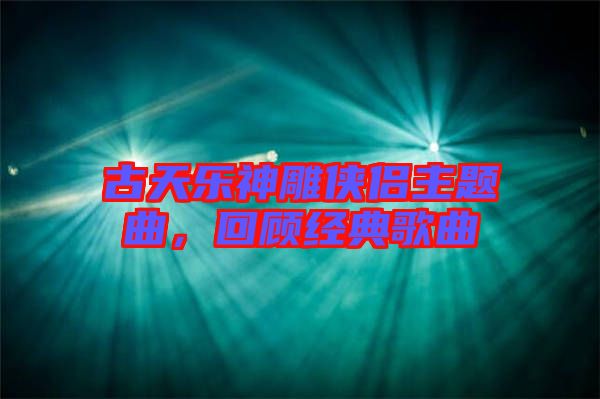 古天樂神雕俠侶主題曲，回顧經(jīng)典歌曲