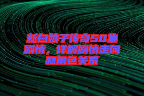 新白娘子傳奇50集劇情，詳解劇情走向和角色關(guān)系