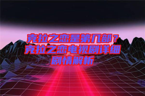 克拉之戀是第幾部？克拉之戀電視劇詳細(xì)劇情解析