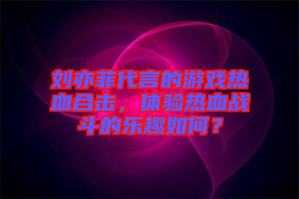劉亦菲代言的游戲熱血合擊，體驗熱血戰(zhàn)斗的樂趣如何？