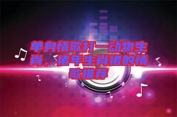 單身情歌打一動(dòng)物生肖，豬年生肖豬的情歌推薦