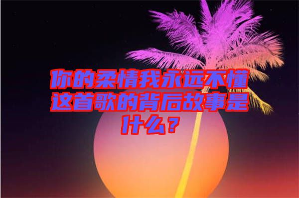 你的柔情我永遠(yuǎn)不懂這首歌的背后故事是什么？