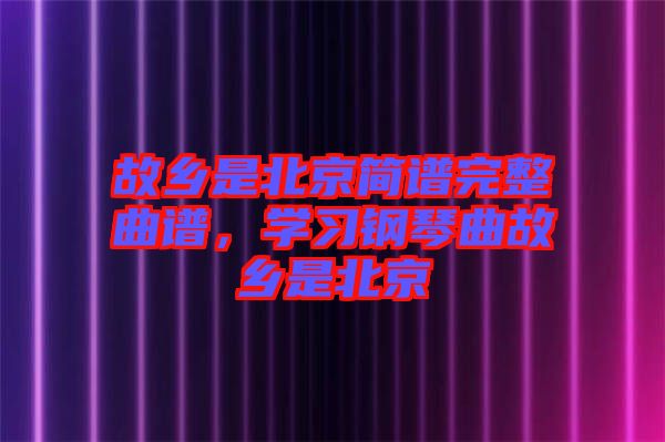 故鄉(xiāng)是北京簡譜完整曲譜，學(xué)習鋼琴曲故鄉(xiāng)是北京