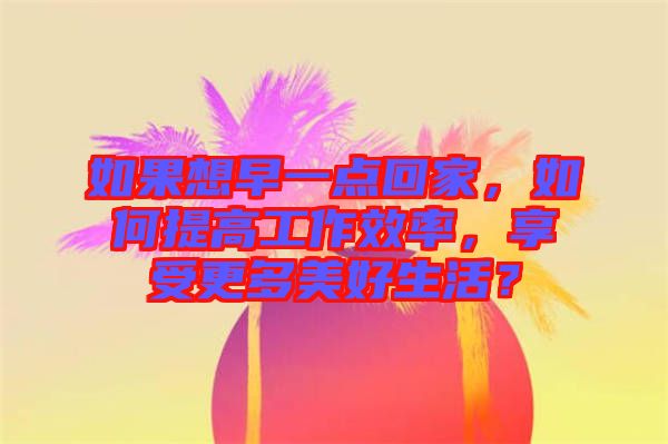 如果想早一點回家，如何提高工作效率，享受更多美好生活？